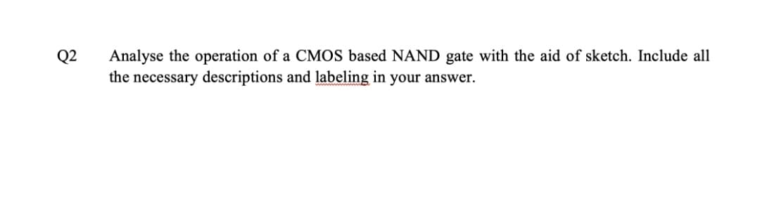 Analyse the operation of a CMOS based NAND gate with the aid of sketch. Include all
the necessary descriptions and labeling in your answer.
Q2
