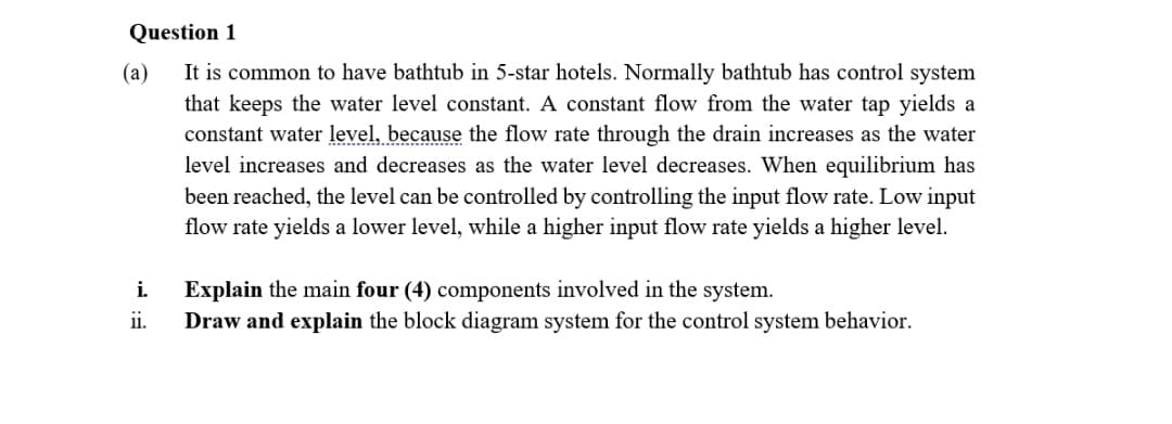 Question 1
(a)
It is common to have bathtub in 5-star hotels. Normally bathtub has control system
that keeps the water level constant. A constant flow from the water tap yields a
constant water level, because the flow rate through the drain increases as the water
level increases and decreases as the water level decreases. When equilibrium has
been reached, the level can be controlled by controlling the input flow rate. Low input
flow rate yields a lower level, while a higher input flow rate yields a higher level.
i.
Explain the main four (4) components involved in the system.
ii.
Draw and explain the block diagram system for the control system behavior.
