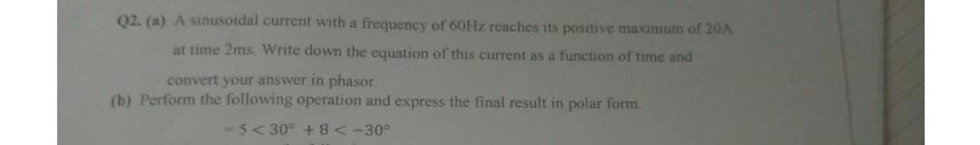 02. (a) A sinusoidal current with a frequency of 60HZ reaches its positive maximum of 20A
at time 2ms. Write down the equation of this current as a function of time and
convert your answer in phasor.
(b) Perform the following operation and express the final result in polar form.
- 5<30° +8<-30°
