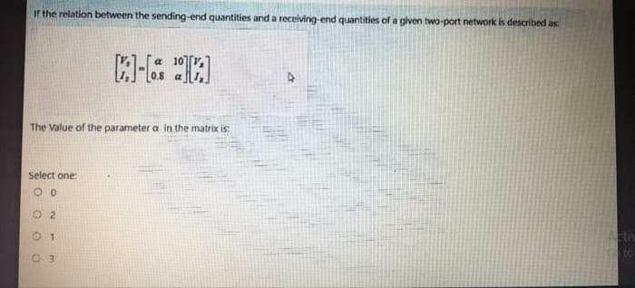 ir the relation between the sending-end quantities and a receiving-end quantities of a given two-port network is described as:
The Value of the parameter a in the matrix is:
Select one:
O 2
01
Actic
to
