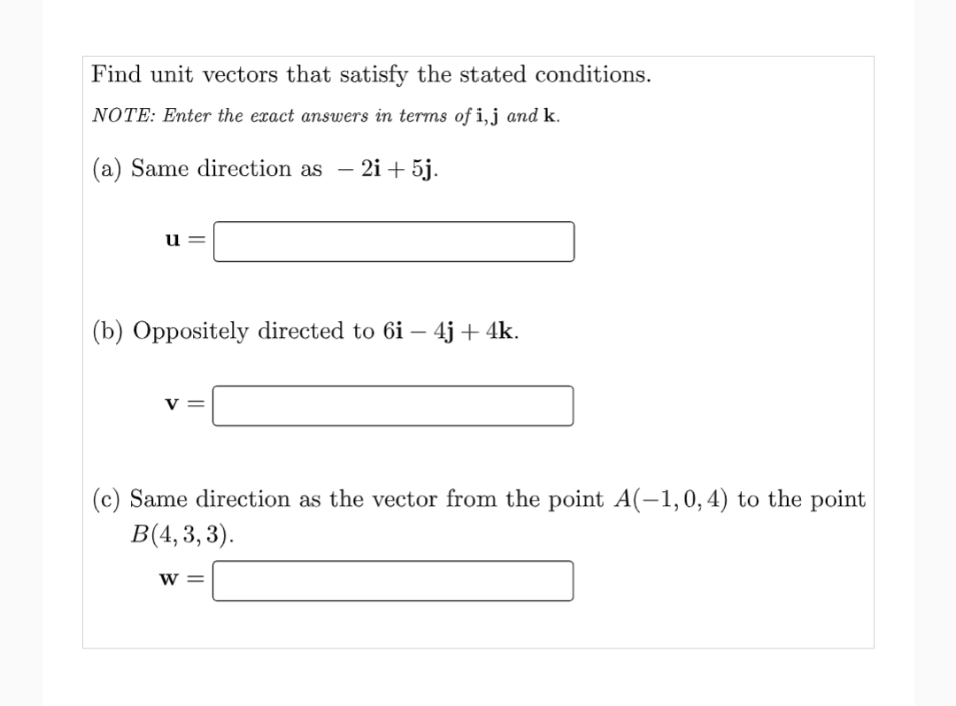 Find unit vectors that satisfy the stated conditions.
NOTE: Enter the exact answers in terms of i, j and k.
(a) Same direction as - 2i + 5j.
u=
(b) Oppositely directed to 6i- 4j + 4k.
V=
(c) Same direction as the vector from the point A(-1,0, 4) to the point
B(4,3,3).
W =