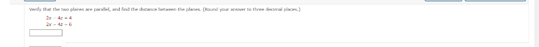 Verify that the two planes are parallel, and find the distance between the planes. (Round your answer to three decimal places.)
2x 4z = 4
2x - 4z - 6