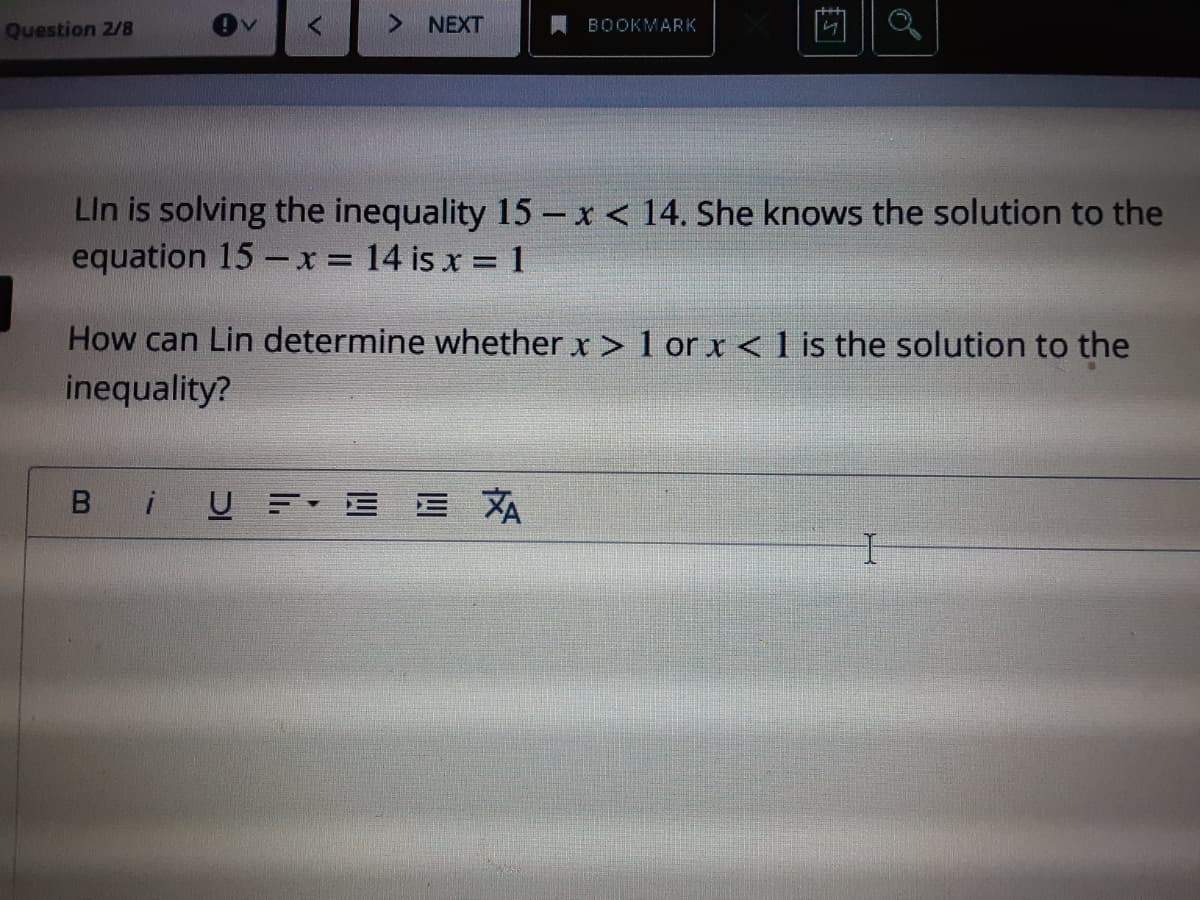 Question 2/8
> NEXT
BOOKMARK
LIn is solving the inequality 15 - x < 14. She knows the solution to the
equation 15 - x = 14 is x = 1
How can Lin determine whether x > 1 orx<1 is the solution to the
inequality?
B
iUE E E XA
