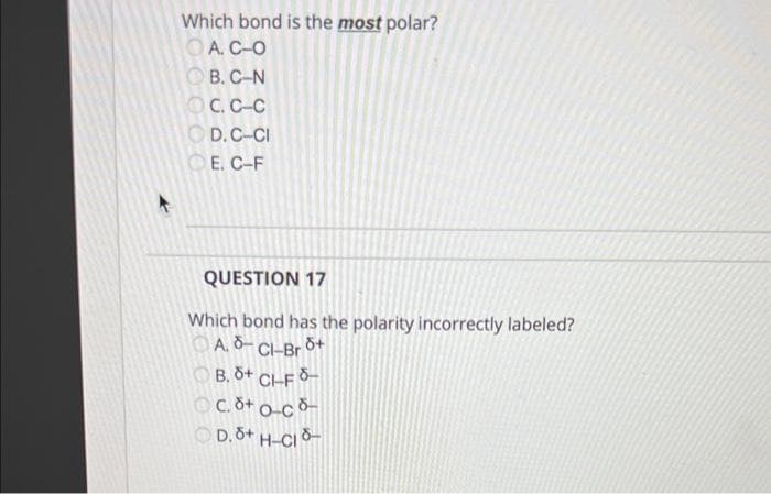 Which bond is the most polar?
O A. C-O
O B. C-N
OC.C-C
O D.C-CI
Е. С-F
QUESTION 17
Which bond has the polarity incorrectly labeled?
OA. 8- CH-Br d+
OB. 8+ CHF 8-
O-C 8-
OD.8+ H-CI8-
OC.8+
