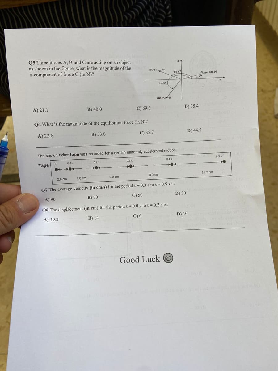 Q5 Three forces A, B and C are acting on an object
as shown in the figure, what is the magnitude of the
x-component of force C (in N)?
50N
5ON
135
A 40N
240
80 NC
A) 21.1
B) 40.0
C) 69.3
D) 35.4
Q6 What is the magnitude of the equilibrium force (in N)?
A) 22.6
B) 53.8
C) 35.7
D) 44.5
The shown ticker tape was recorded for a certain uniformly accelerated motion.
0.1s
0.2s
0.3 s
0.4 s
0.5 s
Таре
2.0 cm
4.0 cm
6.0 cm
8.0 cm
11.2 cm
Q7 The average velocity (in cm/s) for the period t = 0.3 s to t= 0.5 s is:
A) 96
B) 70
C) 50
D) 30
Q8 The displacement (in cm) for the period t 0.0 s to t= 0.2 s is:
A) 19.2
B) 14
C) 6
D) 10
Good Luck
