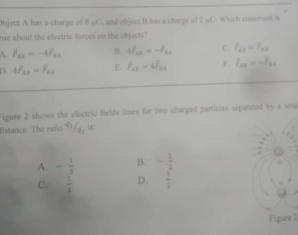 Object A has a charge of 8 uC, and object B has a charge of 2 uC. Which statement is
rue about the electric forces on the objects?
A. FAn
n =--4FA
B. 4F=-FRA
%3D
E. FA = 4F8A
F. FAR
%3D
%3D
Figure 2 shows the electric fields lines for two charged particles separated by a smal
distance. The ratio /a, is:
B.
A.
D.
C.
Figure 2
113113
