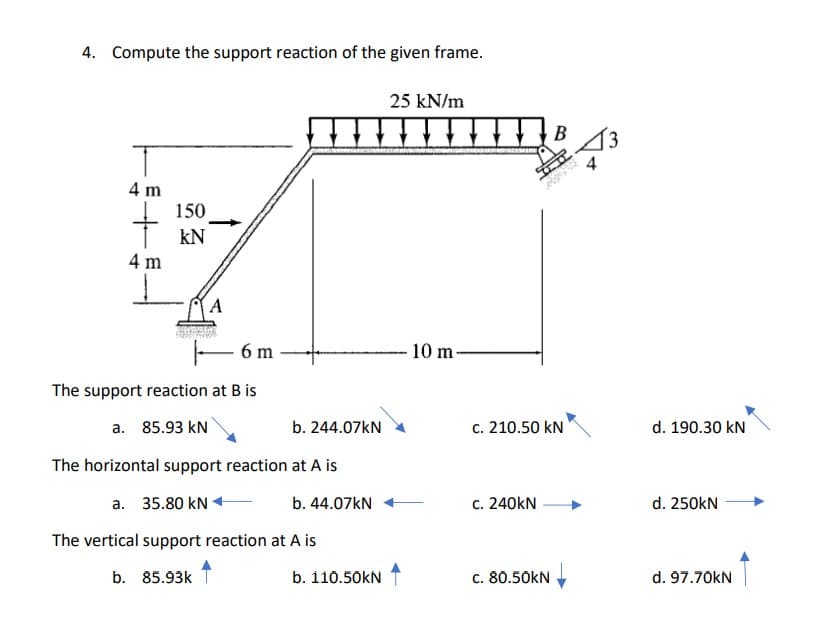 4. Compute the support reaction of the given frame.
25 kN/m
4 m
150
kN
4 m
– 6 m
10 m-
The support reaction at B is
a. 85.93 kN
b. 244.07kN
c. 210.50 kN
d. 190.30 kN
The horizontal support reaction at A is
a. 35.80 kN +
b. 44.07KN
c. 240kN
d. 250kN
The vertical support reaction at A is
b. 85.93k
b. 110.50kN
c. 80.50kN
d. 97.70kN
