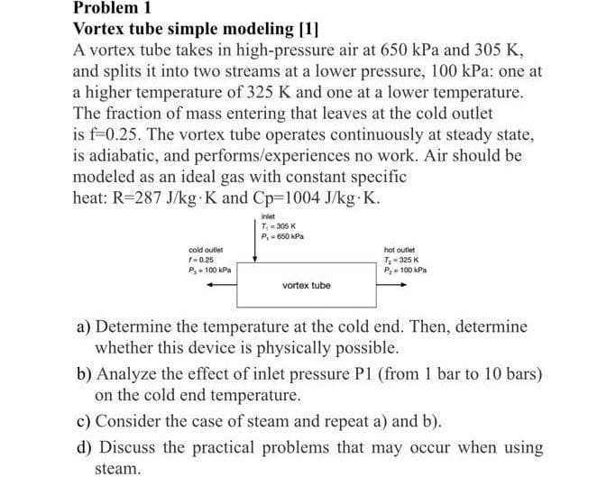 Problem 1
Vortex tube simple modeling [1]
A vortex tube takes in high-pressure air at 650 kPa and 305 K,
and splits it into two streams at a lower pressure, 100 kPa: one at
a higher temperature of 325 K and one at a lower temperature.
The fraction of mass entering that leaves at the cold outlet
is f-0.25. The vortex tube operates continuously at steady state,
is adiabatic, and performs/experiences no work. Air should be
modeled as an ideal gas with constant specific
heat: R=287 J/kg K and Cp-1004 J/kg.K.
cold outlet
f=0.25
P-100 kPa
inlet
T₁=305 K
P,- 650 kPa
vortex tube
hot outlet
T₂-325 K
P₂= 100 kPa
a) Determine the temperature at the cold end. Then, determine
whether this device is physically possible.
b) Analyze the effect of inlet pressure P1 (from 1 bar to 10 bars)
on the cold end temperature.
c) Consider the case of steam and repeat a) and b).
d) Discuss the practical problems that may occur when using
steam.