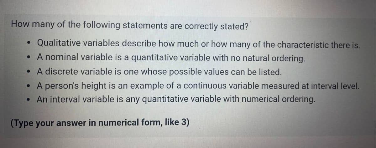 How many of the following statements are correctly stated?
• Qualitative variables describe how much or how many of the characteristic there is.
• A nominal variable is a quantitative variable with no natural ordering.
• A discrete variable is one whose possible values can be listed.
• A person's height is an example of a continuous variable measured at interval level.
• An interval variable is any quantitative variable with numerical ordering.
(Type your answer in numerical form, like 3)