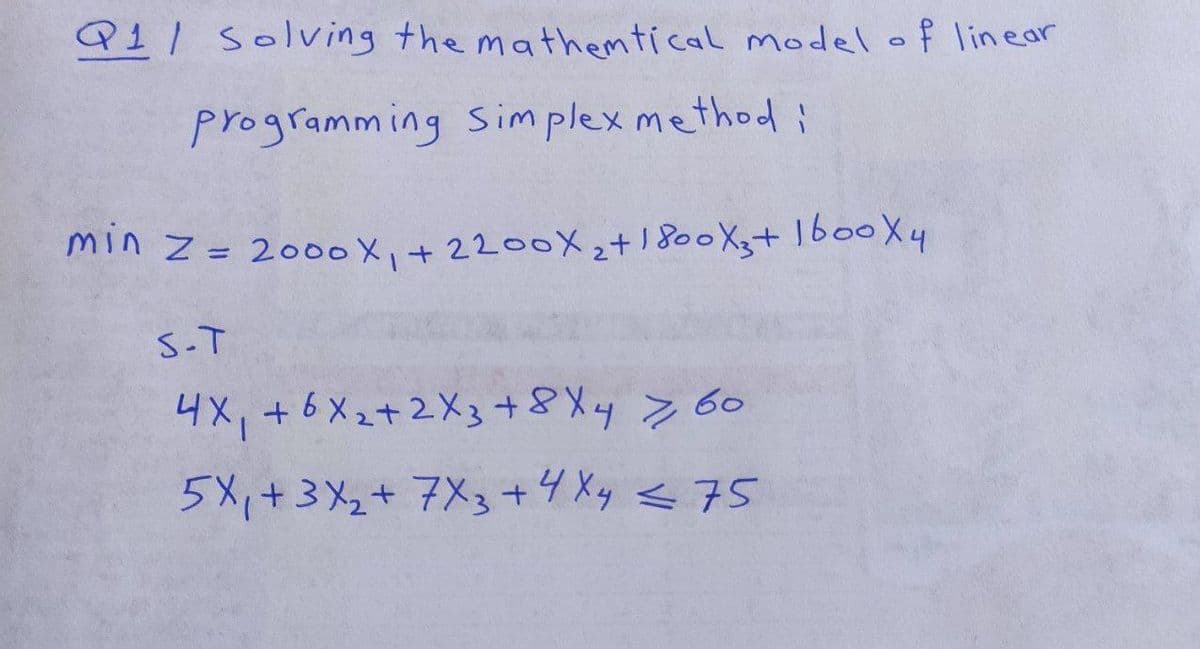 Q11 Solving the mathemtical model of linear
programming Simplex method i
min z = 2000X₁ +2200X₂+1800X3+1600X4
S-T
4X₁ +6X₂+2X3 + 8 X 4 7 60
5X₁ + 3x₂ + 7X3 + 4X4 < 75