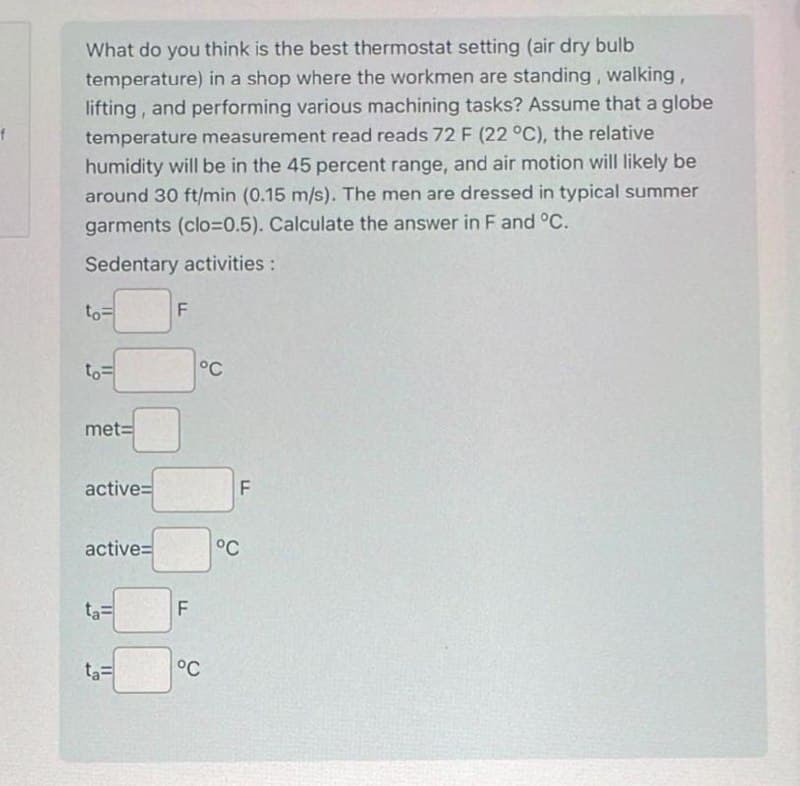 What do you think is the best thermostat setting (air dry bulb
temperature) in a shop where the workmen are standing, walking,
lifting, and performing various machining tasks? Assume that a globe
temperature measurement read reads 72 F (22 °C), the relative
humidity will be in the 45 percent range, and air motion will likely be
around 30 ft/min (0.15 m/s). The men are dressed in typical summer
garments (clo=0.5). Calculate the answer in F and °C.
Sedentary activities:
to=
to=
met=
active=
active=
ta=
ta=
F
F
°C
°C
F
°C