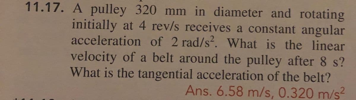 11.17. A pulley 320 mm in diameter and rotating
initially at 4 rev/s receives a constant angular
acceleration of 2 rad/s. What is the linear
velocity of a belt around the pulley after 8 s?
What is the tangential acceleration of the belt?
Ans. 6.58 m/s, 0.320 m/s?
