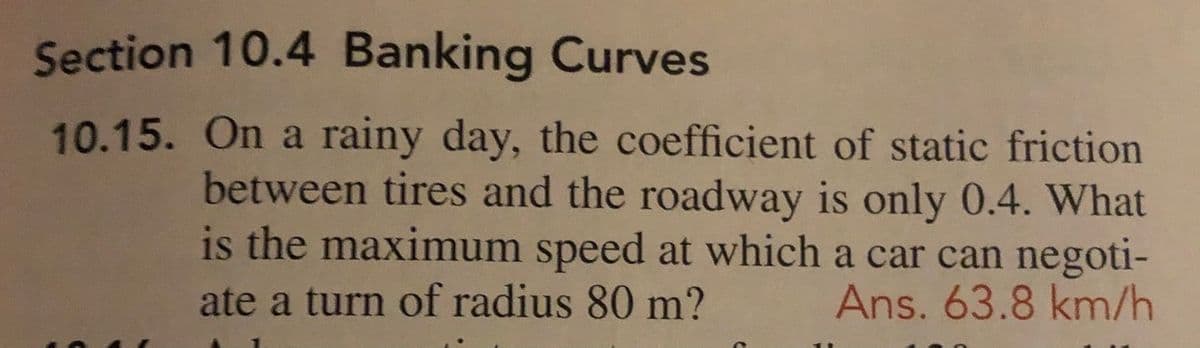 Section 10.4 Banking Curves
10.15. On a rainy day, the coefficient of static friction
between tires and the roadway is only 0.4. What
is the maximum speed at which a car can negoti-
ate a turn of radius 80 m?
Ans. 63.8 km/h
