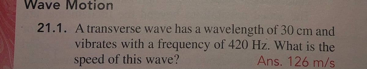 Wave Motion
21.1. A transverse wave has a wavelength of 30 cm and
vibrates with a frequency of 420 Hz. What is the
speed of this wave?
Ans. 126 m/s
