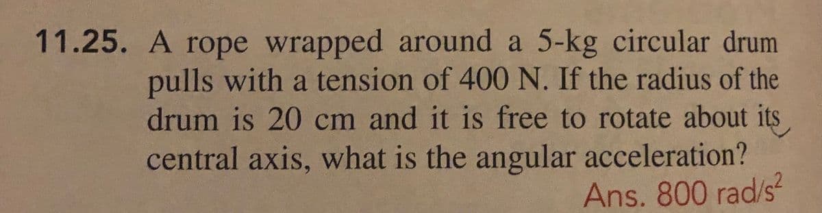 11.25. A rope wrapped around a 5-kg circular drum
pulls with a tension of 400 N. If the radius of the
drum is 20 cm and it is free to rotate about its
central axis, what is the angular acceleration?
Ans. 800 rad/s²
