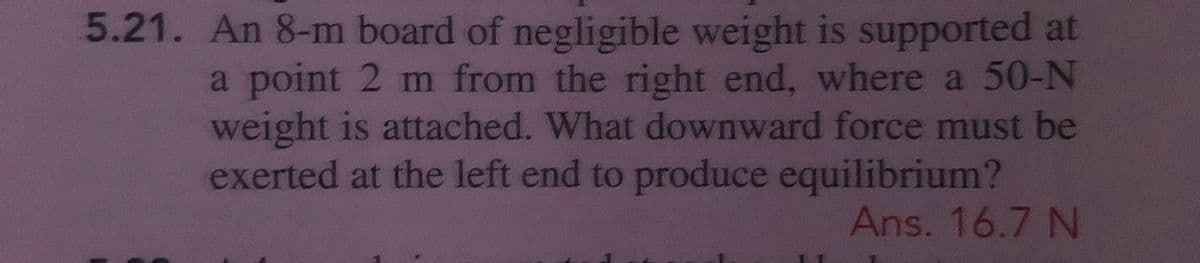 5.21. An 8-m board of negligible weight is supported at
a point 2 m from the right end, where a 50-N
weight is attached. What downward force must be
exerted at the left end to produce equilibrium?
Ans. 16.7 N
