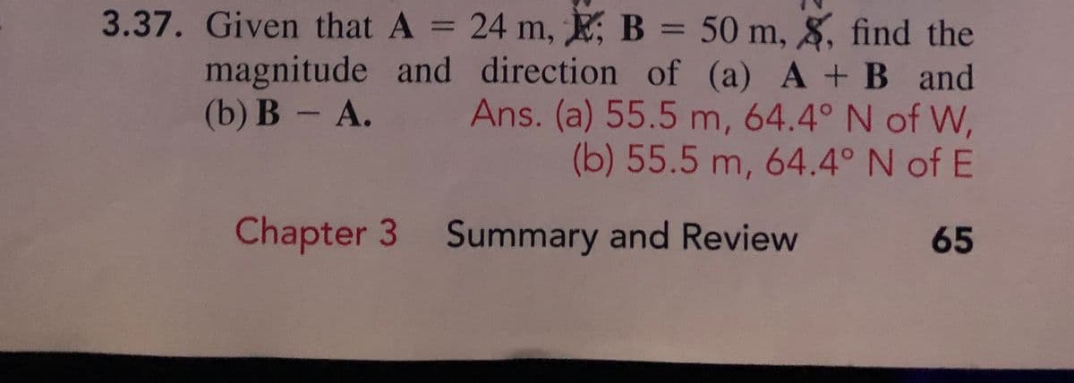 3.37. Given that A = 24 m, E, B = 50 m, 8, find the
magnitude and direction of (a) A +B and
Ans. (a) 55.5 m, 64.4° N of W,
(b) 55.5 m, 64.4° N of E
%3D
(b) B A.
Chapter 3 Summary and Review
65
