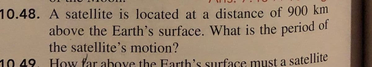 10.48. A satellite is located at a distance of 900 km
above the Earth's surface. What is the period of
the satellite's motion?
10 49. How far above the Earth's surface must a satellite
