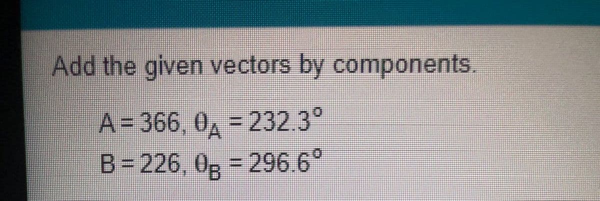 Add the given vectors by components.
A=D366, 0, 232.3°
B= 226, 0; = 296.6°
