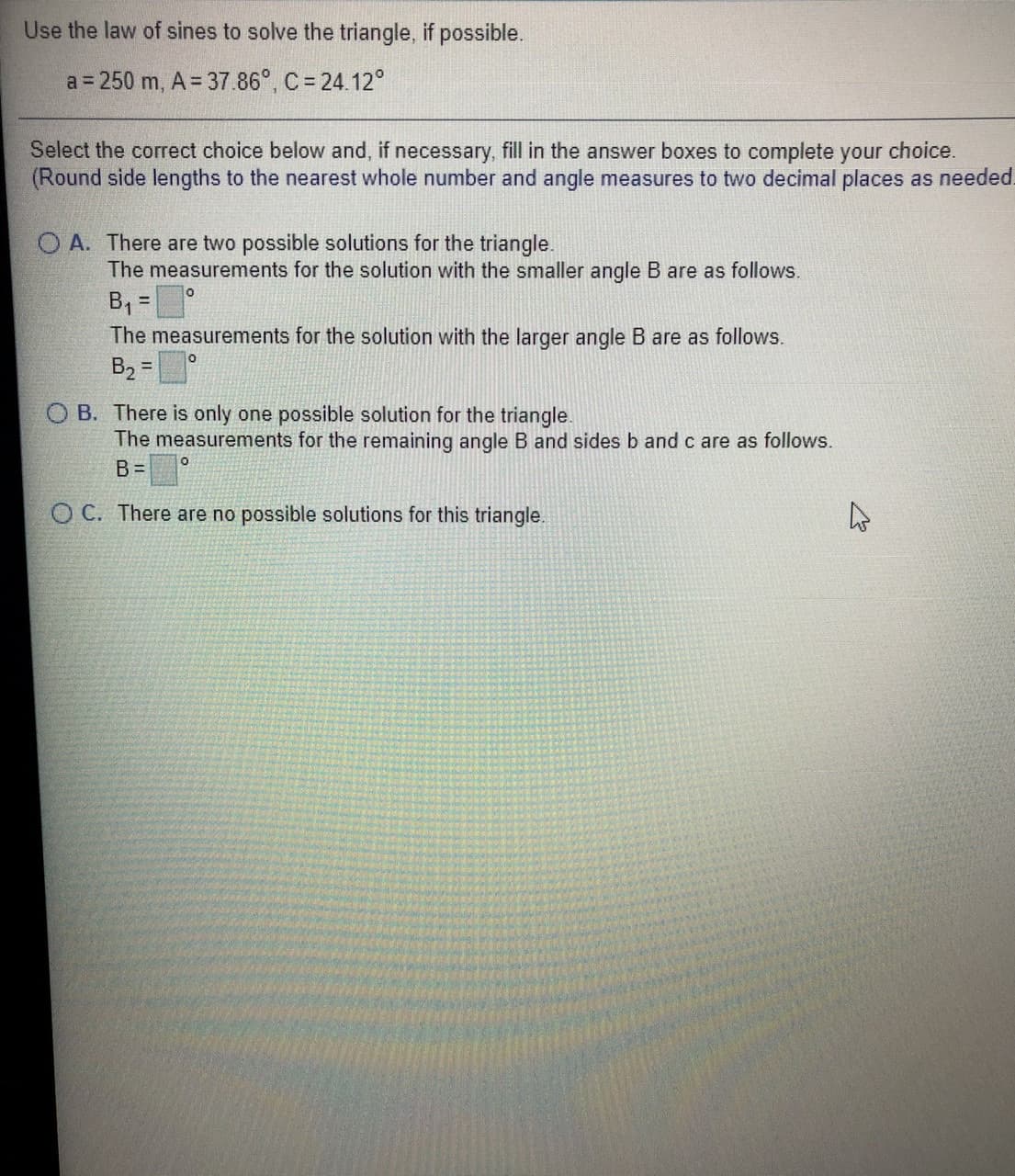 Use the law of sines to solve the triangle, if possible.
a = 250 m, A = 37.86°, C = 24.12°
Select the correct choice below and, if necessary, fill in the answer boxes to complete your choice.
(Round side lengths to the nearest whole number and angle measures to two decimal places as needed.
O A. There are two possible solutions for the triangle.
The measurements for the solution with the smaller angle B are as follows.
B =
The measurements for the solution with the larger angle B are as follows.
B2 =
%3D
O B. There is only one possible solution for the triangle.
The measurements for the remaining angle B and sides b and c are as follows.
B=
O C. There are no possible solutions for this triangle.
