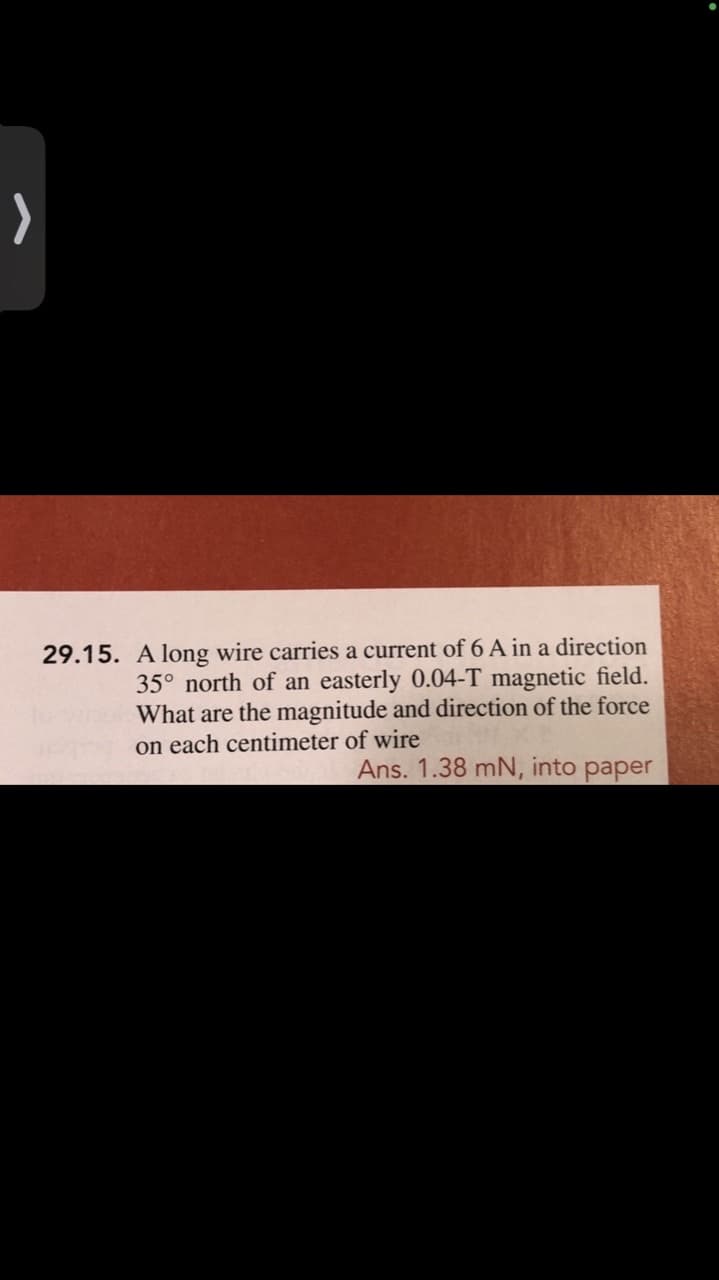 >
29.15. A long wire carries a current of 6 A in a direction
35° north of an easterly 0.04-T magnetic field.
What are the magnitude and direction of the force
on each centimeter of wire
Ans. 1.38 mN, into paper
