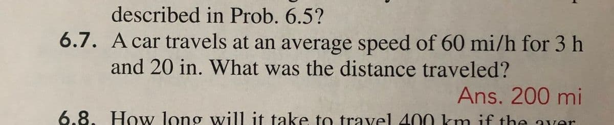 described in Prob. 6.5?
6.7. A car travels at an average speed of 60 mi/h for 3 h
and 20 in. What was the distance traveled?
Ans. 200 mi
6.8. How long will it take to travel 400 km if the wer
