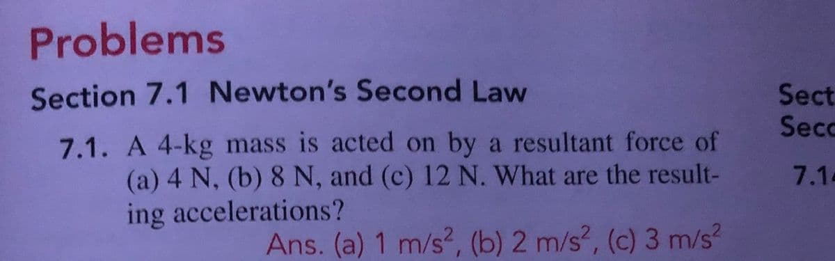 Problems
Section 7.1 Newton's Second Law
Sect
Secc
7.1. A 4-kg mass is acted on by a resultant force of
(a) 4 N, (b) 8 N, and (c) 12 N. What are the result-
ing accelerations?
7.1-
Ans. (a) 1 m/s, (b) 2 m/s?, (c) 3 m/s?
