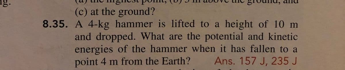 (c) at the ground?
8.35. A 4-kg hammer is lifted to a height of 10 m
and dropped. What are the potential and kinetic
energies of the hammer when it has fallen to a
Ans. 157 J, 235 J
point 4 m from the Earth?
