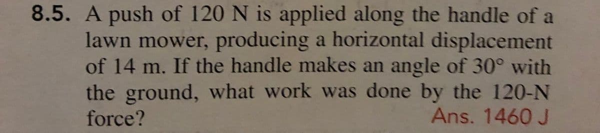 8.5. A push of 120 N is applied along the handle of a
lawn mower, producing a horizontal displacement
of 14 m. If the handle makes an angle of 30° with
the ground, what work was done by the 120-N
force?
Ans. 1460 J
