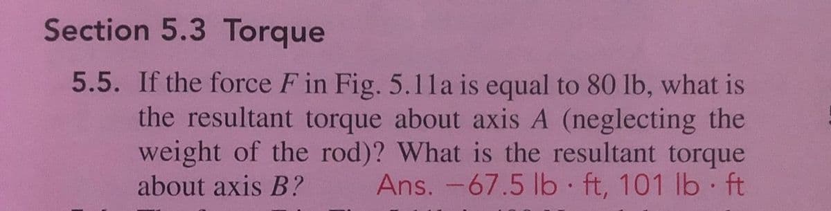 Section 5.3 Torque
5.5. If the force F in Fig. 5.1la is equal to 80 lb, what is
the resultant torque about axis A (neglecting the
weight of the rod)? What is the resultant torque
Ans. -67.5 lb ft, 101 lb ft
about axis B?
