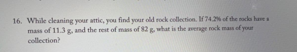 16. While cleaning your attic, you find your old rock collection. If 74.2% of the rocks have a
mass of 11.3 g, and the rest of mass of 82 g, what is the average rock mass of your
collection?