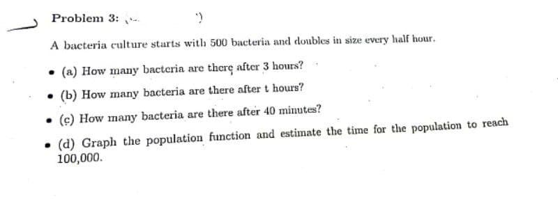 Problem 3:
>
A bacteria culture starts with 500 bacteria and doubles in size every half hour.
(a) How many bacteria are there after 3 hours?
(b) How many bacteria are there after t hours?
• (c) How many bacteria are there after 40 minutes?
(d) Graph the population function and estimate the time for the population to reach
100,000.