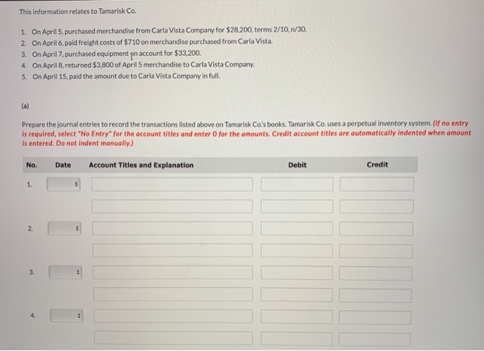 This information relates to Tamarisk Co.
1. On April 5, purchased merchandise from Carla Vista Company for $28,200, terms 2/10, n/30.
2. On April 6, paid freight costs of $710 on merchandise purchased from Carla Vista.
3. On April 7, purchased equipment pn account for $33,200.
4.
On April 8, returned $3,800 of April 5 merchandise to Carla Vista Company.
5.
On April 15, paid the amount due to Carla Vista Company in full.
(a)
Prepare the journal entries to record the transactions listed above on Tamarisk Co's books. Tamarisk Co. uses a perpetual inventory system. (If no entry
is required, select "No Entry" for the account titles and enter O for the amounts. Credit account titles are automatically indented when amount
is entered. Do not indent manually.)
No.
Date
Account Titles and Explanation
1
2.
3.
4.
:
Debit
Credit