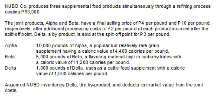 NUBD Co. produces three supplemental food producs simultaneously through a refining process
costing P93,000.
The joint products, Alpha and Beta, have a final selling price of P4 per pound and P 10 per pound,
respectively, after additional processing costs of P2 per pound of each product incurred after the
split-off point. Delta, a by-product, is sold at the split-off point for P3 per pound.
10,000 pounds of Alpha, a popular but relatively rare grain
supplement having a caloric value of 4,400 calories per pound.
5,000 pounds of Beta, a flavoring material high in carbohydrates with
a caloric value of 11,200 calories per pound.
1,000 po unds of Delta, uses as a cattle feed supplement with a caloric
value of 1,000 calories per pound.
Alpha
Beta
Delta
Assumed NUBD inventories Delta, the by-product, and deducts its market value from the joint
costs.
