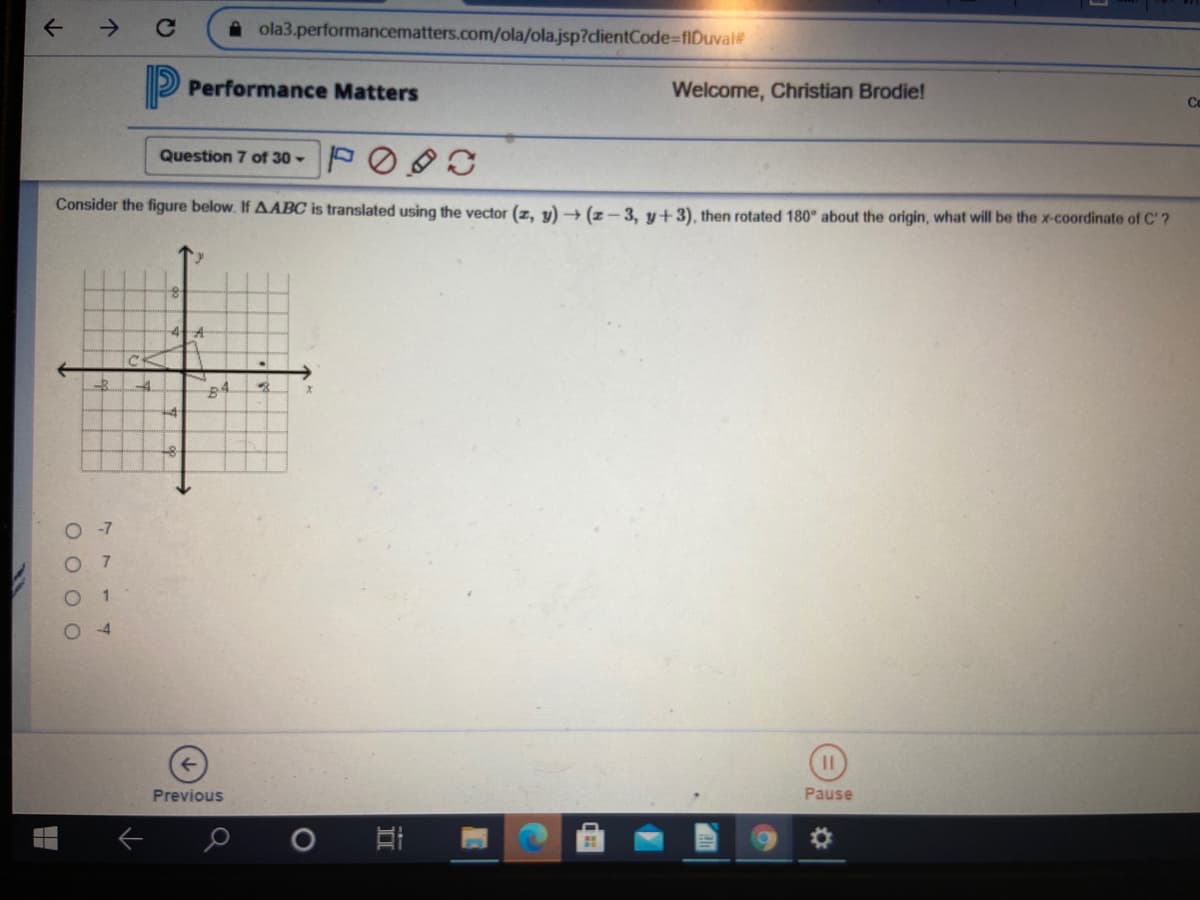 ->
A ola3.performancematters.com/ola/ola.jsp?dlientCode%-fIDuval
P Performance Matters
Welcome, Christian Brodie!
Co
Question 7 of 30 - PO C
Consider the figure below. If AABC is translated using the vector (z, y) → (z-3, y+3), then rotated 180° about the origin, what will be the x-coordinate of C'?
O -7
7.
1.
O 4
Previous
Pause
