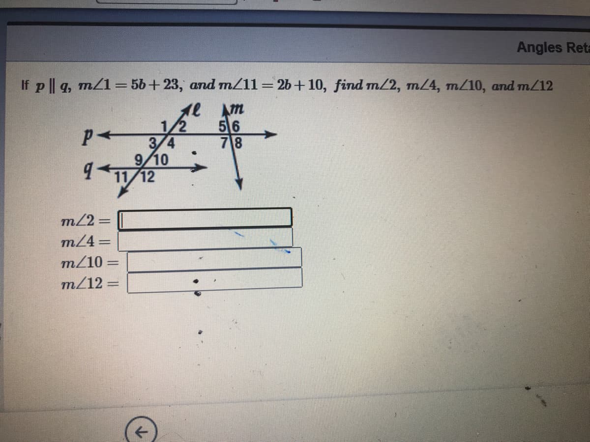 Angles Reta
If p || q, m/1=56+23, and mZ11=26+10, find m/2, m/4, m/10, and m/12
56
78
3/4
9/10
11/12
m/2 =
m/4=
m/10 =
m/12 =
