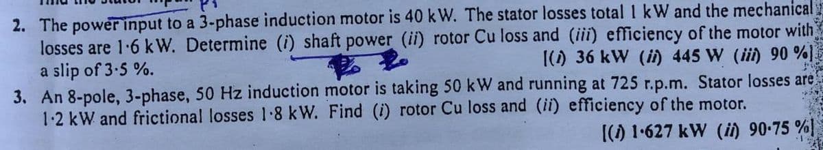 2. The power input to a 3-phase induction motor is 40 kW. The stator losses total 1 kW and the mechanical
losses are 1.6 kW. Determine (i) shaft power (ii) rotor Cu loss and (iii) efficiency of the motor with
[(1) 36 kW (i) 445 W (iii) 90 %)
a slip of 3-5%.
2
3. An 8-pole, 3-phase, 50 Hz induction motor is taking 50 kW and running at 725 r.p.m. Stator losses are
1-2 kW and frictional losses 1.8 kW. Find (i) rotor Cu loss and (ii) efficiency of the motor.
149
[(1) 1.627 kW (ii) 90-75 %