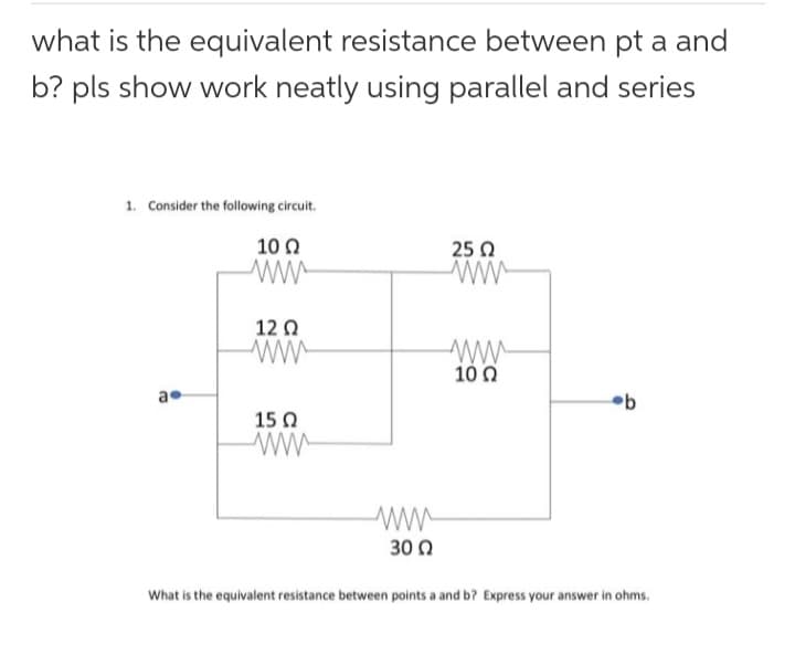 what is the equivalent resistance between pt a and
b? pls show work neatly using parallel and series
1. Consider the following circuit.
10 Ω
ww
a
1202
ww
15 Ω
30 Ω
25 Ω
ww
www
10 Ω
b
What is the equivalent resistance between points a and b? Express your answer in ohms.