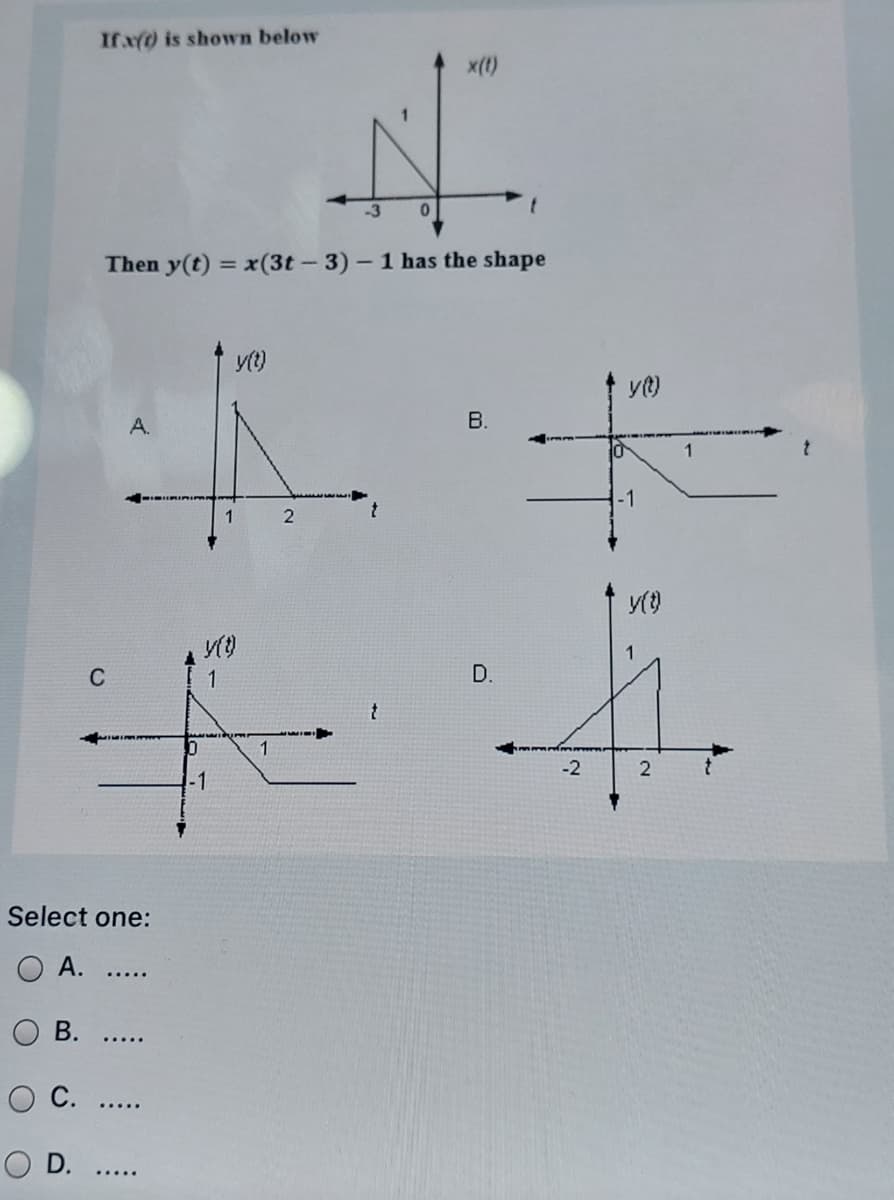 If x(0 is showvn below
x(t)
Then y(t) = x(3t- 3)- 1 has the shape
%3D
yt)
A.
1
2
C
1
D.
-2
-1
Select one:
А.
.....
В.
.....
O D. ..
B.
