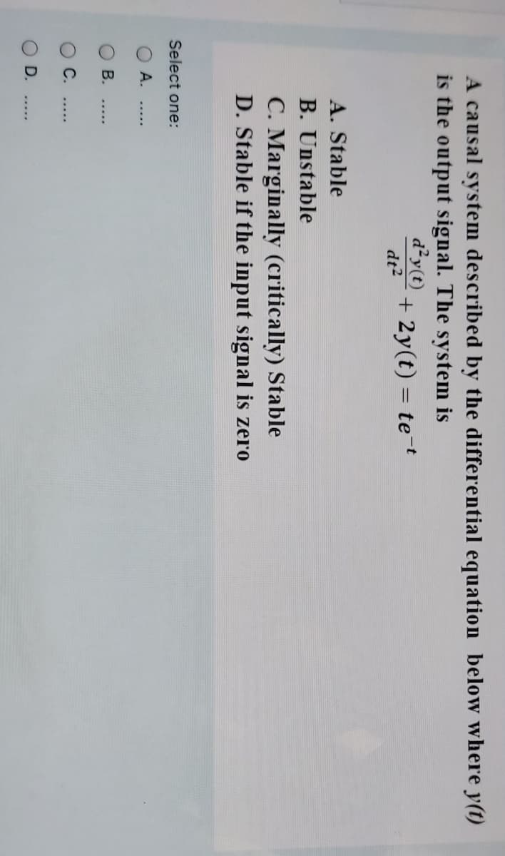 A causal system described by the differential equation below where y(t)
is the output signal. The system is
d²y(t)
+ 2y(t) = te-t
%3D
dt?
A. Stable
B. Unstable
C. Marginally (critically) Stable
D. Stable if the input signal is zero
Select one:
O A.
В.
.....
С.
D.
