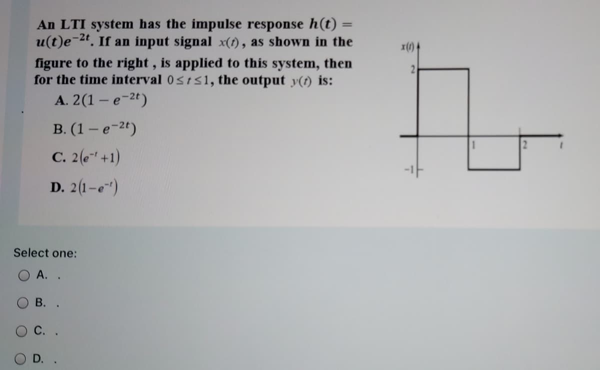 An LTI system has the impulse response h(t)
u(t)e-24. If an input signal x(t), as shown in the
%3D
x(1) 4
figure to the right, is applied to this system, then
for the time interval 0sts1, the output y(t) is:
2.
А. 2(1 - е-2)
B. (1 – e-2t)
C. 2(6" +1)
D. 2(1-e")
Select one:
O A. .
В.
D.
