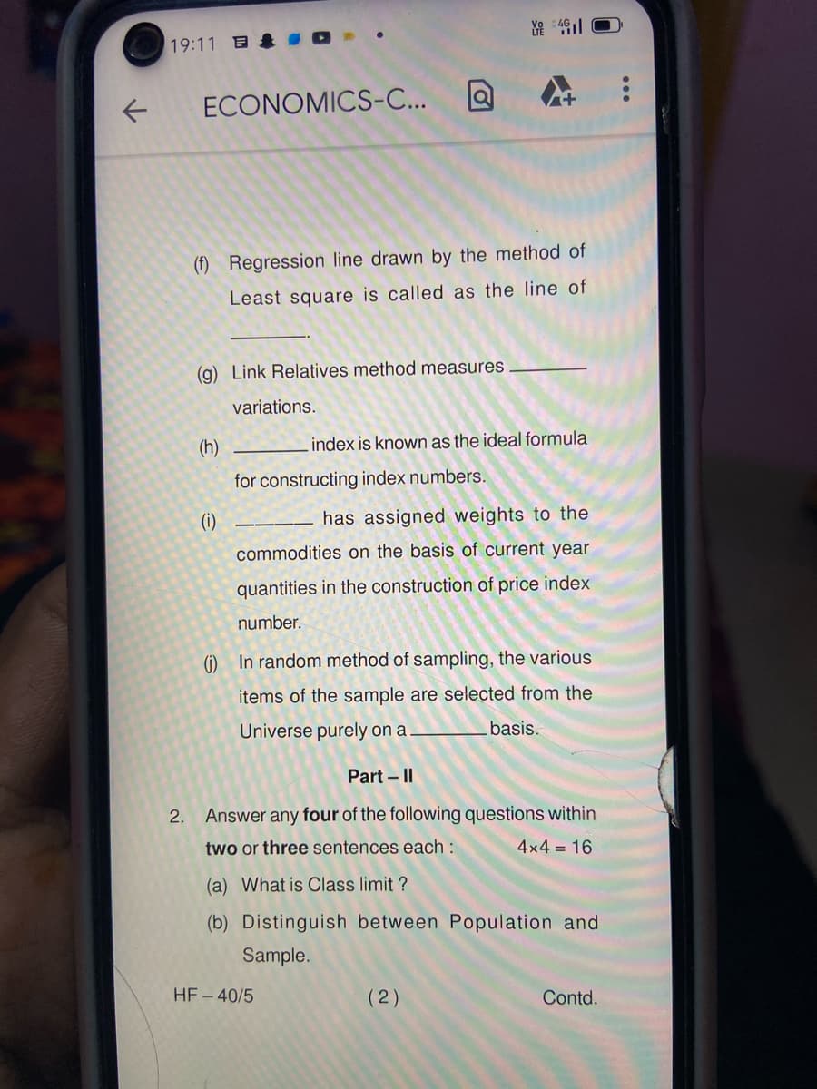 19:11 ID
1:歌
ECONOMICS-C...
(f) Regression line drawn by the method of
Least square is called as the line of
(g) Link Relatives method measures
variations.
(h)
index is known as the ideal formula
for constructing index numbers.
(i)
has assigned weights to the
commodities on the basis of current year
quantities in the construction of price index
number.
(i) In random method of sampling, the various
items of the sample are selected from the
Universe purely on a
basis.
Part – I|
2. Answer any four of the following questions within
two or three sentences each :
4x4 = 16
(a) What is Class limit ?
(b) Distinguish between Population and
Sample.
HF - 40/5
(2)
Contd.
...

