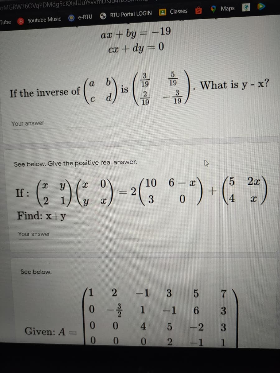 OMGRW76OVqPDMdg5cKXalUu
Мaps
A Classes
O RTU Portal LOGIN
e-RTU
Tube
Youtube Music
ax + by = –19
cx + dy = 0
19
is
19
What is y - x?
If the inverse of
3
19
19
Your answer
See below. Give the positive real answer.
6 x
5.
2x
10
=D2
3
If:
Find: x+y
Your answer
See
1.
2
-1 3 5
1
-1
3
0.
4.
-2
3
Given: A
%3D
0.
-1
