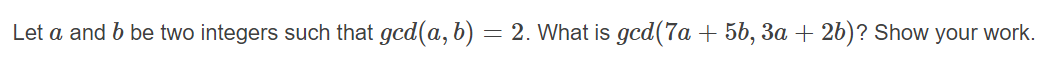 Let a and b be two integers such that gcd(a, b) = 2. What is gcd(7a + 5b, 3a + 2b)? Show your work.
