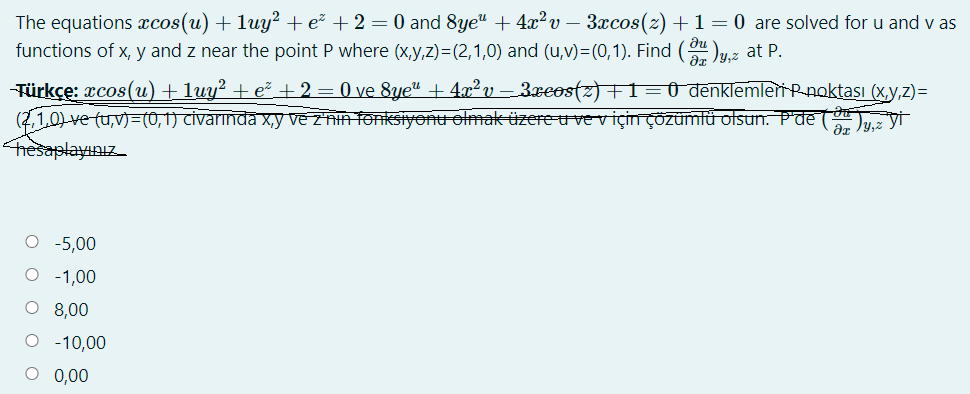 The equations xcos(u) + luy? + e² + 2 = 0 and 8ye" + 4x?v – 3xcos(2) +1= 0 are solved for u and v as
functions of x, y and z near the point P where (X,y,z)=(2,1,0) and (u,v)=(0,1). Find ()y.z at P.
Türkçe: xcos(u) + luy² + e² + 2 = 0 ve 8ye" + 4x²v – 3xeostz)+1=Û denklemleri Pnoktaşı (x,y,z)=
(1,0) ve tu,v)=(0,) Civarinda x,y ve z'nh fonksiyonu olmak üzere u ve viçinÇÖZÜmtü otsun. Pde (*
hesaplayınız
O -5,00
O - 1,00
O 8,00
O - 10,00
0,00
