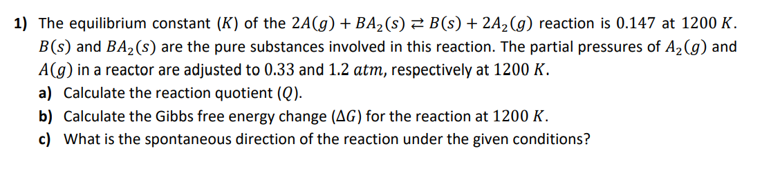 1) The equilibrium constant (K) of the 2A(g) + BA2(s) 2 B(s) + 2A2(g) reaction is 0.147 at 1200 K.
B(s) and BA2(s) are the pure substances involved in this reaction. The partial pressures of A2(g) and
A(g) in a reactor are adjusted to 0.33 and 1.2 atm, respectively at 1200 K.
a) Calculate the reaction quotient (Q).
b) Calculate the Gibbs free energy change (AG) for the reaction at 1200 K.
c) What is the spontaneous direction of the reaction under the given conditions?
