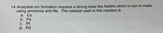 14. Acetylide ion formation requires a strong base like NaNH2 which in turn is made
using ammonia and Na. The catalyst used in this reaction is
a. Cu
b. Fe
C. Pt
d. Pd
