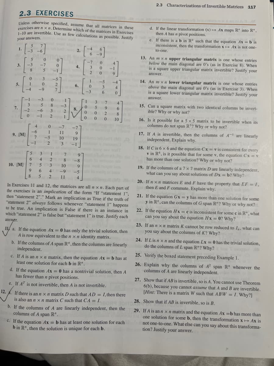 2.3 EXERCISES
Unless otherwise specified, assume that all matrices in these
exercises are n xn. Determine which of the matrices in Exercises
1-10 are invertible. Use as few calculations as possible. Justify
your answers,
12.
1.
3.
5.
7.
[33]
-6
5
-3
8
-1
3
-2
0
9. [M]
PARTE
0
0
1
notboos 930
-4
4
-6
-1
10. [M] 7
9
8
7
-7 0
5
3
bi bilo 2.
0
-9
MOGENS
0
9
-1
-3
30
5
8
-6 3
-1 2
-5
0
1
mom
2
7
4.
til al
-3
2
1
of 6.
8.
-4 6
6
-9
-7
1 -5
0
3
-3
6
1
0
0
0
30
20
0
4
11
9
-1
-7 -7
11
9
-5 10
19
2
3
-1 bis bud
-4
4
0
3 7 47
47
5 9
0 2
00
6
6
81
10 in
01
100 7
5 3
97.des the
642
-8 igib to odman od
53
9
hoqon biss
6 4 -9 1-5 to bolą ni beau
5 2 11
8
10
4
(1) JA
In Exercises 11 and 12, the matrices are all n xn. Each part of
the exercises is an implication of the form "If "statement 1",
then "statement 2"." Mark an implication as True if the truth of
"statement 2" always follows whenever "statement 1" happens
to be true. An implication is False if there is an instance in
which "statement 2" is false but "statement 1" is true. Justify each
answer.
11 a. If the equation Ax = 0 has only the trivial solution, then
A is row equivalent to the n x n identity matrix.
b. If the columns of A span R", then the columns are linearly
independent.
c. If A is an n x n matrix, then the equation Ax = b has at
least one solution for each b in R".
SA
d. If the equation Ax = 0 has a nontrivial solution, then A
has fewer than n pivot positions.
e. If AT is not invertible, then A is not invertible.
les as
c. If the equation Ax = b has at least one solution for each
b in R", then the solution is unique for each b.
2.3 Characterizations of Invertible Matrices 117
13. An mxn upper triangular matrix is one whose entries
below the main diagonal are 0's (as in Exercise 8). When
is a square upper triangular matrix invertible? Justify your
answer.
14. An mxn lower triangular matrix is one whose entries
above the main diagonal are 0's (as in Exercise 3). When
is a square lower triangular matrix invertible? Justify your
answer.
d. If the linear transformation (x)→ Ax maps R" into R",
then A has n pivot positions.
e. If there is a b in R" such that the equation Ax=b is
inconsistent, then the transformation x→ Ax is not one-
to-one.
15. Can a square matrix with two identical columns be invert-
ible? Why or why not?
16. Is it possible for a 5 x 5 matrix to be invertible when its
columns do not span R5? Why or why not? (S) (1)
17. If A is invertible, then the columns of A are linearly
independent. Explain why.
18. If C is 6 x 6 and the equation Cx= v is consistent for every
v in R6, is it possible that for some v, the equation Cx = v
has more than one solution? Why or why not?
aocvdo bi
19. If the columns of a 7 x 7 matrix D are linearly independent,
what can you say about solutions of Dx = b? Why?
20. If n x n matrices E and F have the property that EF = 1,
then E and F commute. Explain why.
21. If the equation Gx = y has more than one solution for some
noiy in R", can the columns of G span R"? Why or why not?
22. If the equation Hx = c is inconsistent for some e in R", what
can you say about the equation Hx = 0? Why?
23. If an n x n matrix K cannot be row reduced to I, what can
you say about the columns of K? Why?
24. If L is n x n and the equation Lx = 0 has the trivial solution,
do the columns of L span R"? Why?
28.
If there is an n x n matrix D such that AD = I, then there
is also an n x n matrix C such that CA = I.
1809 BOITO 28. Sh
b. If the columns of A are linearly independent, then the
columns of A span R".
25. Verify the boxed statement preceding Example 1.
26. Explain why the columns of A2 span R" whenever the
(columns of A are linearly independent.
29.
27. Show that if AB is invertible, so is A. You cannot use Theorem
6(b), because you cannot assume that A and B are invertible.
[Hint: There is a matrix W such that ABW = I. Why?]
Show that if AB is invertible, so is B.
If A is an n x n matrix and the equation Ax=b has more than
one solution for some b, then the transformation x→ Ax is
not one-to-one. What else can you say about this transforma-
tion? Justify your answer.