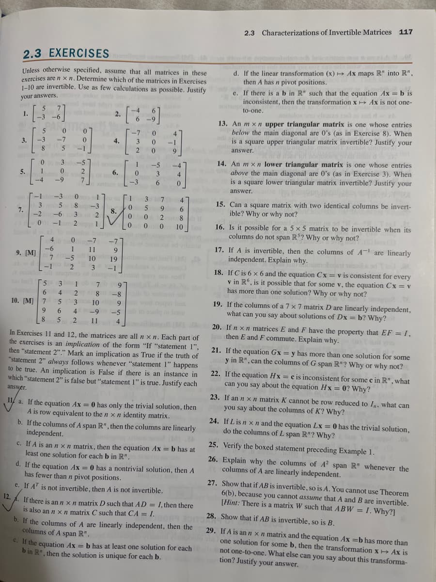 2.3 EXERCISES
Unless otherwise specified, assume that all matrices in these
exercises are nxn. Determine which of the matrices in Exercises
1-10 are invertible. Use as few calculations as possible. Justify
your answers.
1.
3.
5.
om
7.
9. [M]
0
-3 -7
8
5
PAR
5
0
-3]
0
1 0
noutboo
-4
nodulo
-1 dm-3o 0
3 noin 502 08
-2in-63
-1 2
4
-6
7
5
6
10. [M] 7
9
2018
-1
set bail, 2.
3lo-57
2
7
-1
is sou
-9
0
0
-5
2
4.
Bord olib
of nois
1
-3
2
1
0 -7
1 11
10
3
6.
[9]
-7 0
1
0
8.
M:
0
0
1
0
-3
3 0 -1
2
0
3
5
0
0
-7
9
19 Dibos
-1
-5
3
missh
22 A
6
4
히
9
-4
4
0
7
9 6
6
4
47
28
0
10
8 T
bos
31 ob
7b (97
97d-x 29 e 2
4 2 81-8
1-8gb to toimun adı
3 10 9 9 wod noqon bas
6 490 1-5 to suelq ni bonu
5 2 11
5
4(M)
les
In Exercises 11 and 12, the matrices are all n xn. Each part of
the exercises is an implication of the form "If "statement 1",
then "statement 2"." Mark an implication as True if the truth of
"statement 2" always follows whenever "statement 1" happens
to be true. An implication is False if there is an instance in
which "statement 2" is false but "statement 1" is true. Justify each
answer.
11 a. If the equation Ax = 0 has only the trivial solution, then
A is row equivalent to the nxn identity matrix.
b. If the columns of A span R", then the columns are linearly
independent.
c. If A is an n x n matrix, then the equation Ax = b has at
least one solution for each b in R".
d. If the equation Ax = 0 has a nontrivial solution, then A
has fewer than n pivot positions.
e. If AT is not invertible, then A is not invertible.
12. A. If there is an n x n matrix D such that AD = I, then there
is also an n x n matrix C such that CA = I.
b. If the columns of A are linearly independent, then the
columns of A span R".
c. If the equation Ax = b has at least one solution for each
b in R", then the solution is unique for each b.
2.3 Characterizations of Invertible Matrices 117
d. If the linear transformation (x) → Ax maps R" into R",
then A has n pivot positions.
e. If there is a b in R" such that the equation Ax = b is
inconsistent, then the transformation x Ax is not one-
noitaup
to-one.
13. An mxn upper triangular matrix is one whose entries
below the main diagonal are 0's (as in Exercise 8). When
is a square upper triangular matrix invertible? Justify your
answer.
14. An mxn lower triangular matrix is one whose entries
w
above the main diagonal are 0's (as in Exercise 3). When
is a square lower triangular matrix invertible? Justify your
answer.
15. Can a square matrix with two identical columns be invert-
ible? Why or why not?
16. Is it possible for a 5 x 5 matrix to be invertible when its
columns do not span R5? Why or why not?
(S) bon (1)
17. If A is invertible, then the columns of A are linearly
independent. Explain why.molde sila od
18. If C is 6 x 6 and the equation Cx = v is consistent for every
v in R6, is it possible that for some v, the equation Cx= v
has more than one solution? Why or why not?
19. If the columns of a 7 x 7 matrix D are linearly independent,
what can you say about solutions of Dx = b? Why?t
20. If nxn matrices E and F have the property that EF = 1,
then E and F commute. Explain why.
28.
8089 30ITO.
21. If the equation Gx=y has more than one solution for some
y in R", can the columns of G span R"? Why or why not?
22. If the equation Hx = c is inconsistent for some c in R", what
can you say about the equation Hx=0? Why?
23. If an n x n matrix K cannot be row reduced to I, what can
you say about the columns of K? Why?
24. If L is n x n and the equation Lx = 0 has the trivial solution,
do the columns of L span R"? Why?
25. Verify the boxed statement preceding Example 1.
26. Explain why the columns of A² span R" whenever the
columns of A are linearly independent.
27. Show that if AB is invertible, so is A. You cannot use Theorem
6(b), because you cannot assume that A and B are invertible.
[Hint: There is a matrix W such that ABW= I. Why?]
Show that if AB is invertible, so is B.
29. If A is an n x n matrix and the equation Ax=b has more than
one solution for some b, then the transformation x→ Ax is
not one-to-one. What else can you say about this transforma-
tion? Justify your answer.