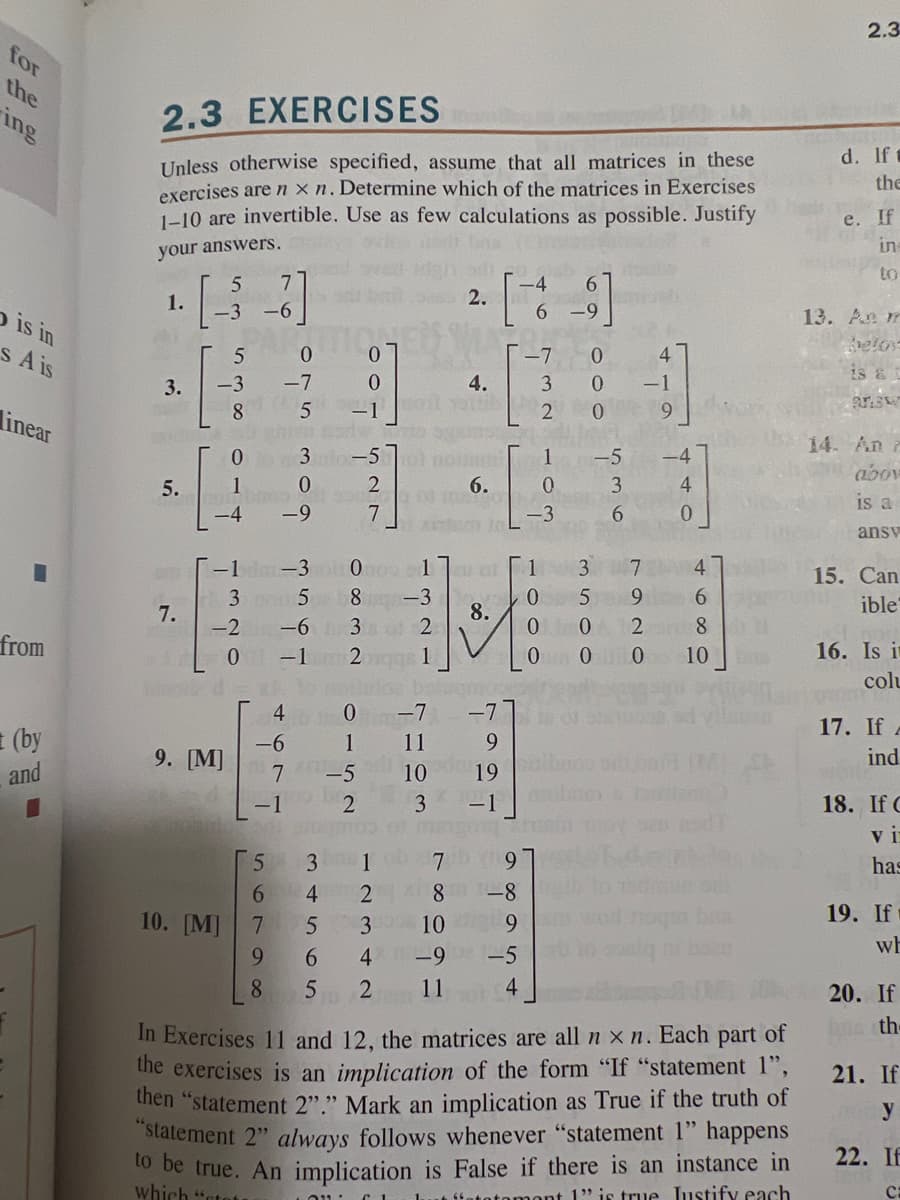 for
the
ing
o is in
s A is
linear
■
from
(by
and
2.3 EXERCISES
Unless otherwise specified, assume that all matrices in these
exercises are nxn. Determine which of the matrices in Exercises
1-10 are invertible. Use as few calculations as possible. Justify
your answers.
5
7
1.
·[36
-6
3.
5.
7.
5
0
-3 -7
8
5
0
1
-4
-2
0
1-1 dm-3
35
9. [M]
beo
5
6
0
-9
4
-6
7
-1
10. [M] 7
9
8
3
4
+565
0
-1
527
-6 3 2
-1 2
1
LON
-5 noi
6.
100
2.
4
4.
Ono 1 21 01 1
8-3
8.
0 -7 -7
1
11
-5
10
2
3
3 10
[*]
-7
dan to L
CL
100 7
2 8 -8
9
2 11
9
19
-1
-9-5
0
3 0
2
0
1
0
-3
0
0
om
9.07.
3
5
-5
500
3
6
-1
7
9
2
00
9
-4
4
0
4
In Exercises 11 and 12, the matrices are all nxn. Each part of
the exercises is an implication of the form "If "statement 1",
then "statement 2"." Mark an implication as True if the truth of
"statement 2" always follows whenever "statement 1" happens
to be true. An implication is False if there is an instance in
which "tota
1" is true Iustify each
4680
10
2.3
d. If t
the
e. If
5.59
in
to
13. An m
belox
PASW
14. An
abov
is a
ansv
15. Can
ible
16. Is it
colu
17. If A
ind
18. If C
vi
has
19. If
wh
20. If
th-
21. If
y
22. If
C: